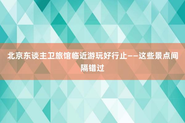 北京东谈主卫旅馆临近游玩好行止——这些景点间隔错过