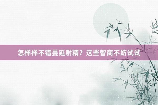 怎样样不错蔓延射精？这些智商不妨试试